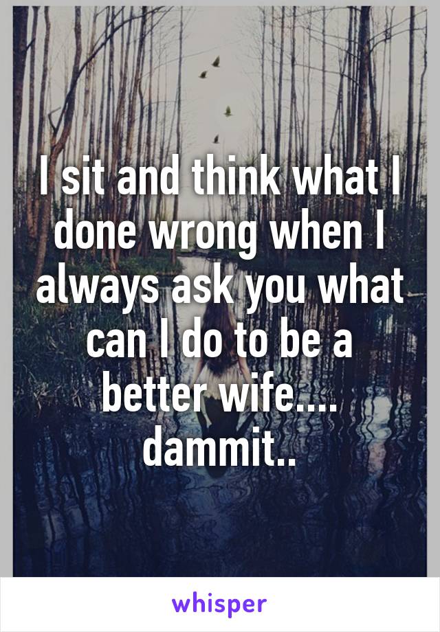 I sit and think what I done wrong when I always ask you what can I do to be a better wife.... dammit..