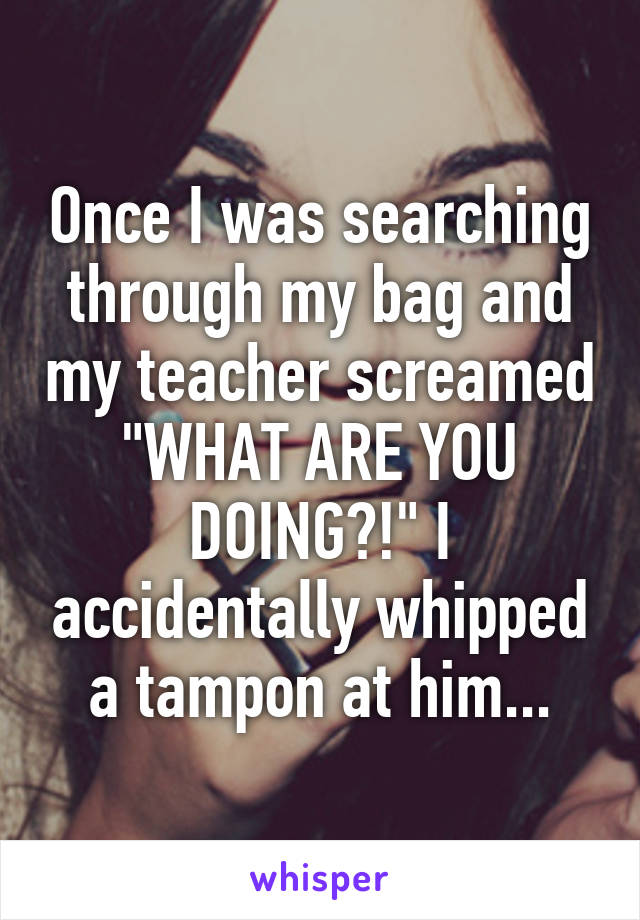 Once I was searching through my bag and my teacher screamed "WHAT ARE YOU DOING?!" I accidentally whipped a tampon at him...