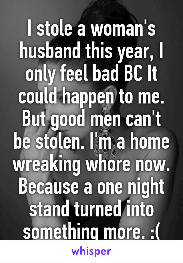 I stole a woman's husband this year, I only feel bad BC It could happen to me. But good men can't be stolen. I'm a home wreaking whore now. Because a one night stand turned into something more. :(