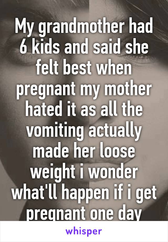 My grandmother had 6 kids and said she felt best when pregnant my mother hated it as all the vomiting actually made her loose weight i wonder what'll happen if i get pregnant one day