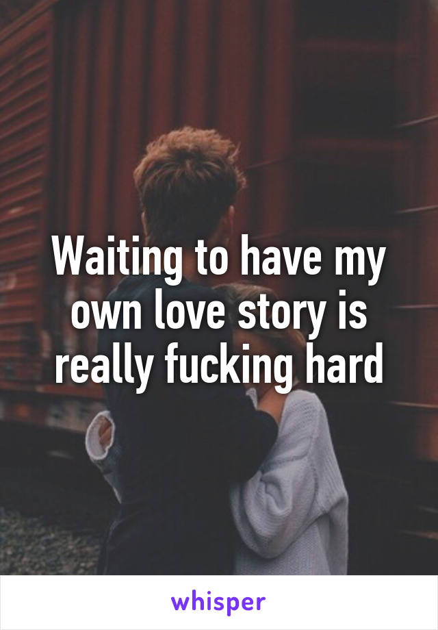 Waiting to have my own love story is really fucking hard