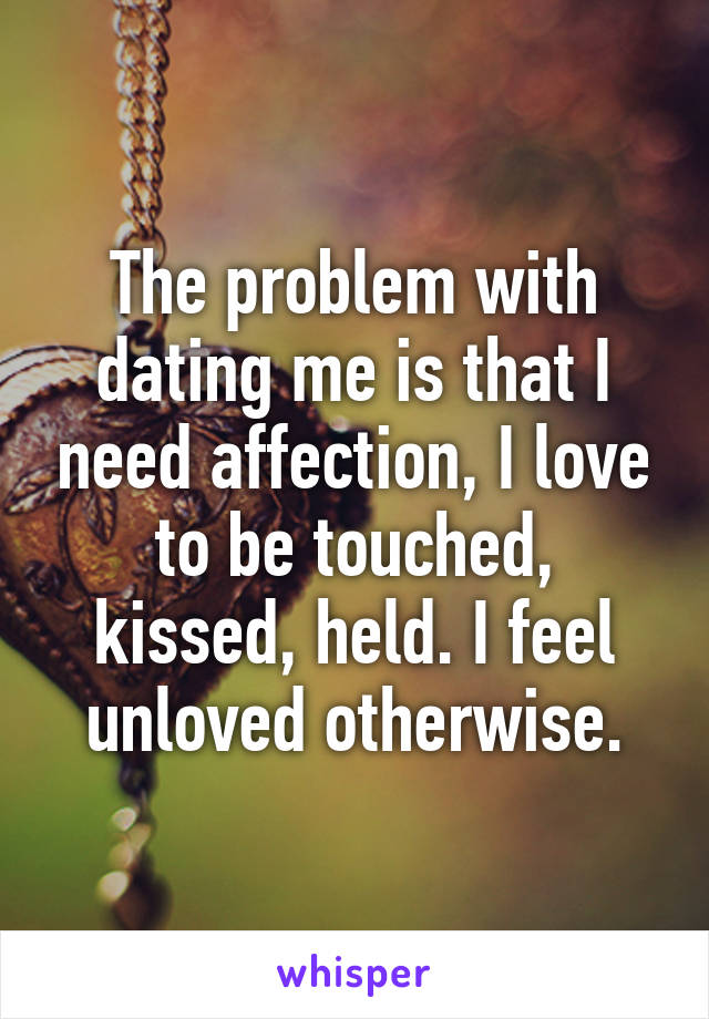 The problem with dating me is that I need affection, I love to be touched, kissed, held. I feel unloved otherwise.