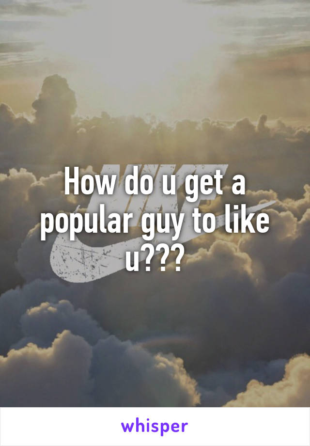 How do u get a popular guy to like u???