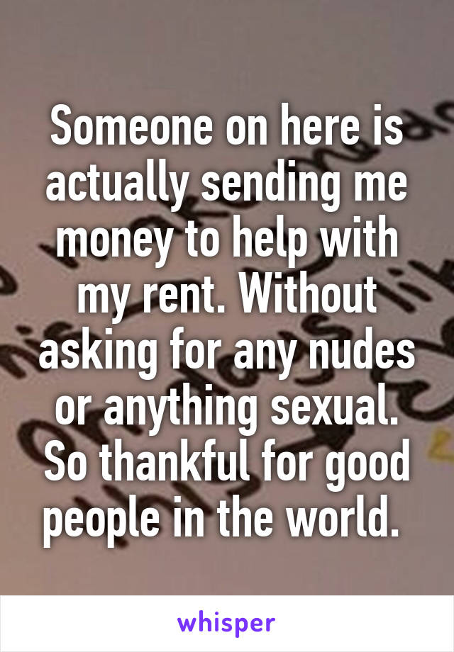 Someone on here is actually sending me money to help with my rent. Without asking for any nudes or anything sexual. So thankful for good people in the world. 