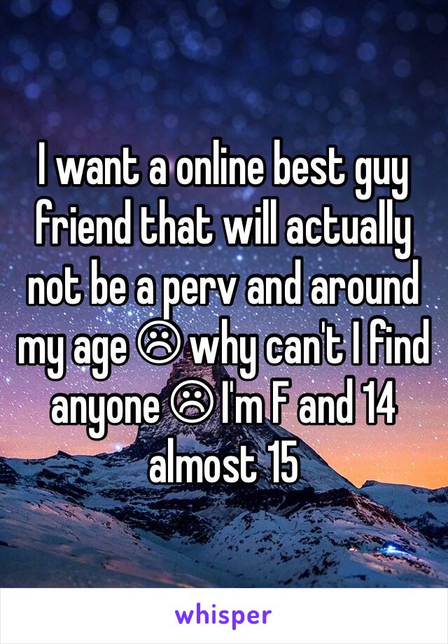 I want a online best guy friend that will actually not be a perv and around my age ☹ why can't I find anyone ☹ I'm F and 14 almost 15