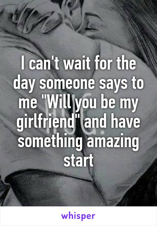 I can't wait for the day someone says to me "Will you be my girlfriend" and have something amazing start