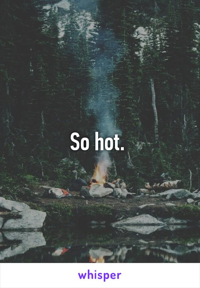 So hot. 