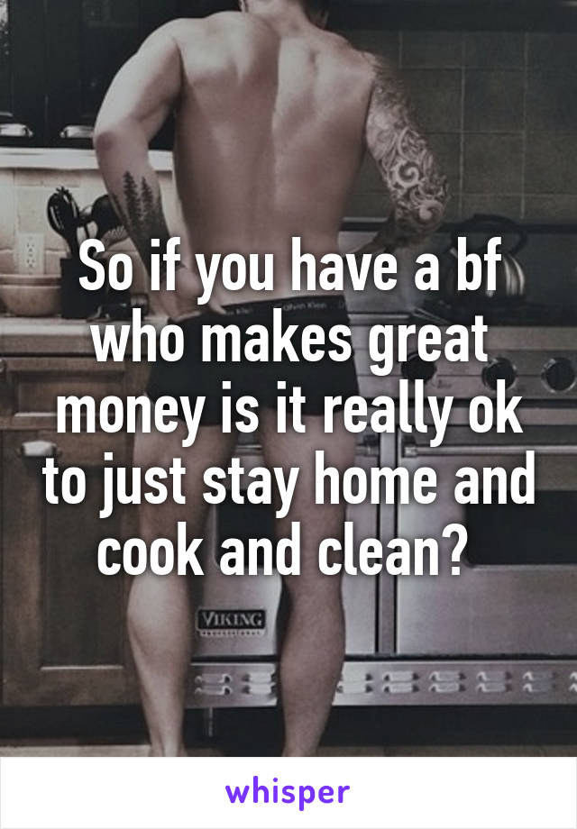 So if you have a bf who makes great money is it really ok to just stay home and cook and clean? 