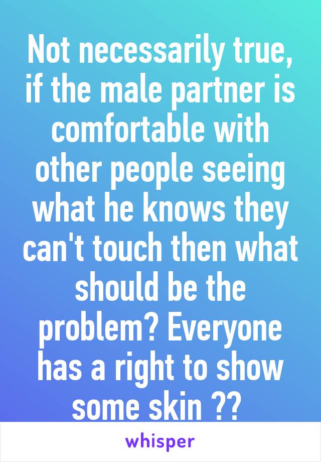 Not necessarily true, if the male partner is comfortable with other people seeing what he knows they can't touch then what should be the problem? Everyone has a right to show some skin 👍🏻 