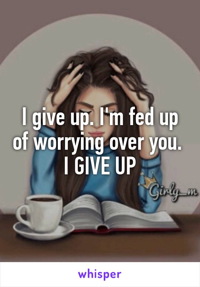 I give up. I'm fed up of worrying over you. 
I GIVE UP