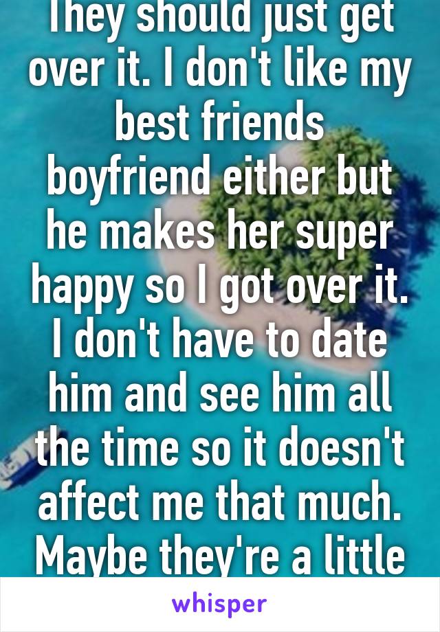 They should just get over it. I don't like my best friends boyfriend either but he makes her super happy so I got over it. I don't have to date him and see him all the time so it doesn't affect me that much. Maybe they're a little jealous? 