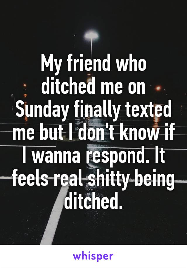 My friend who ditched me on Sunday finally texted me but I don't know if I wanna respond. It feels real shitty being ditched.