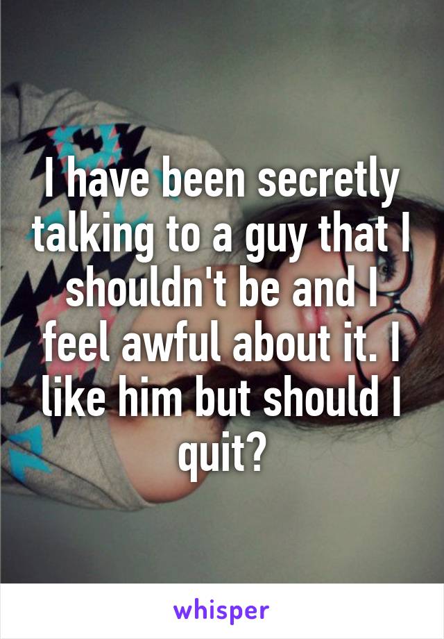 I have been secretly talking to a guy that I shouldn't be and I feel awful about it. I like him but should I quit?