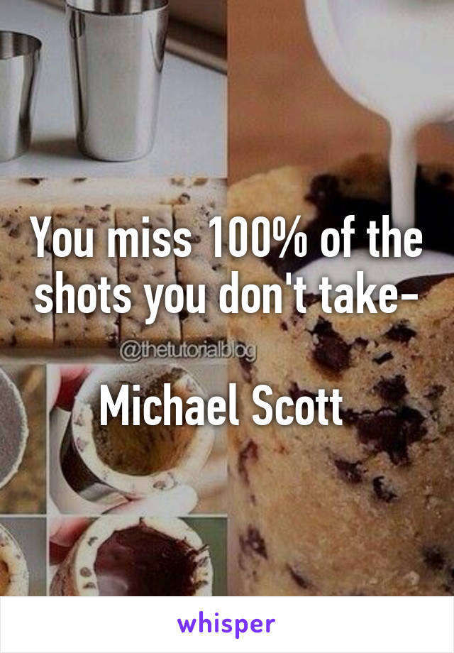 You miss 100% of the shots you don't take-

Michael Scott 