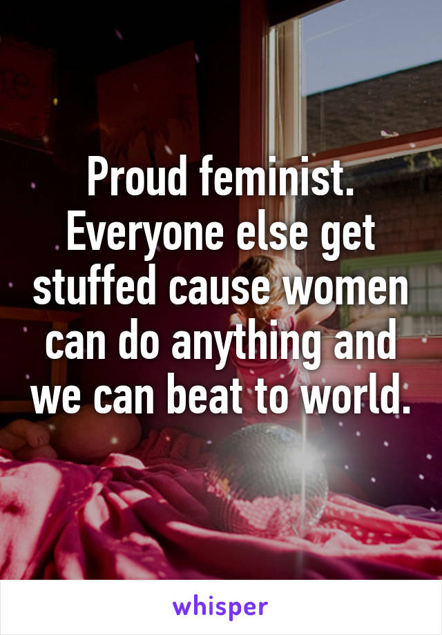 Proud feminist. Everyone else get stuffed cause women can do anything and we can beat to world. 