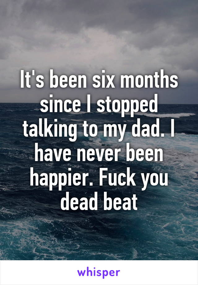 It's been six months since I stopped talking to my dad. I have never been happier. Fuck you dead beat