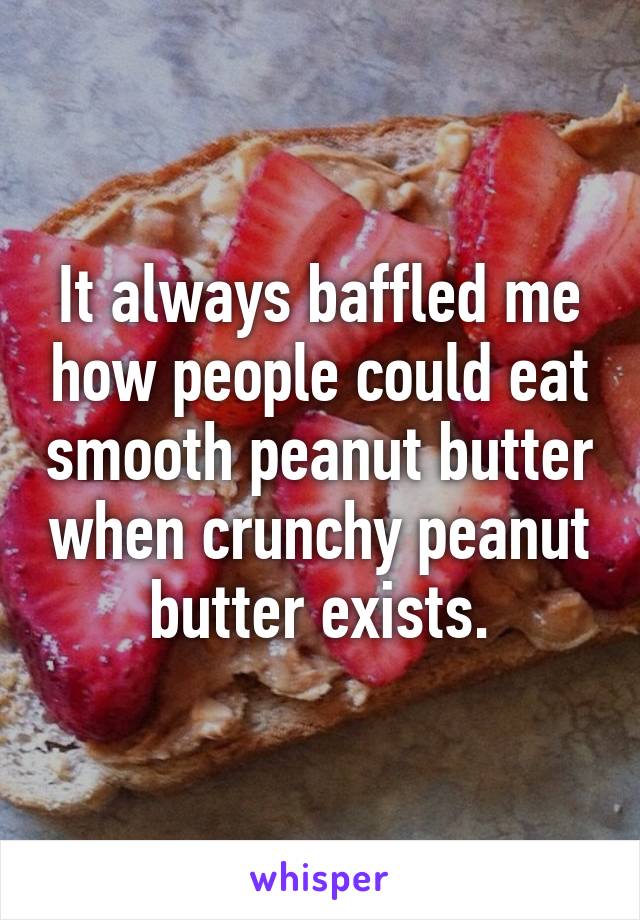 It always baffled me how people could eat smooth peanut butter when crunchy peanut butter exists.