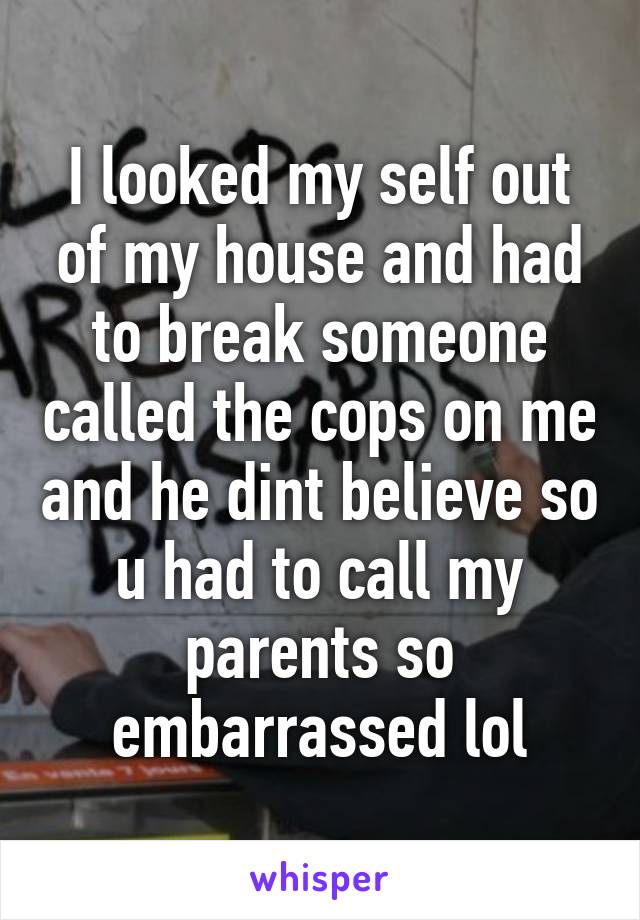 I looked my self out of my house and had to break someone called the cops on me and he dint believe so u had to call my parents so embarrassed lol