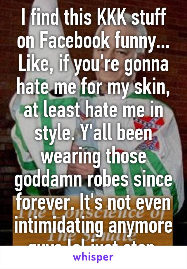 I find this KKK stuff on Facebook funny... Like, if you're gonna hate me for my skin, at least hate me in style. Y'all been wearing those goddamn robes since forever. It's not even intimidating anymore guys lol just stop.