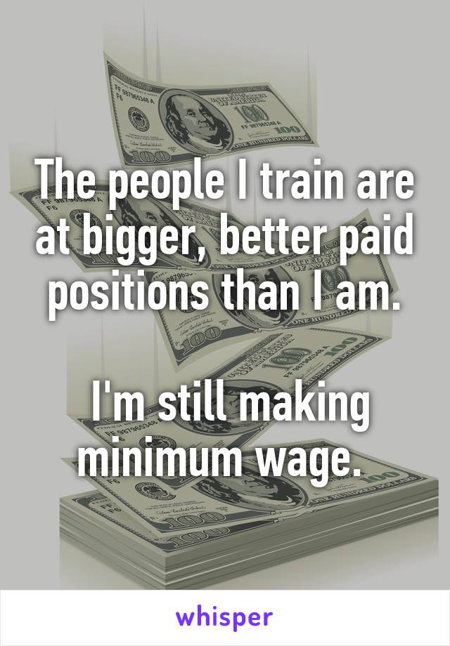 The people I train are at bigger, better paid positions than I am.

 I'm still making minimum wage. 