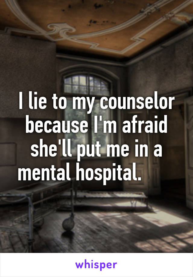 I lie to my counselor because I'm afraid she'll put me in a mental hospital.       