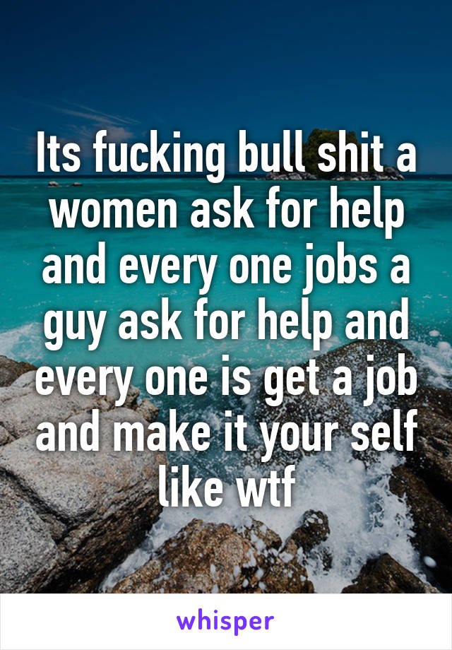 Its fucking bull shit a women ask for help and every one jobs a guy ask for help and every one is get a job and make it your self like wtf