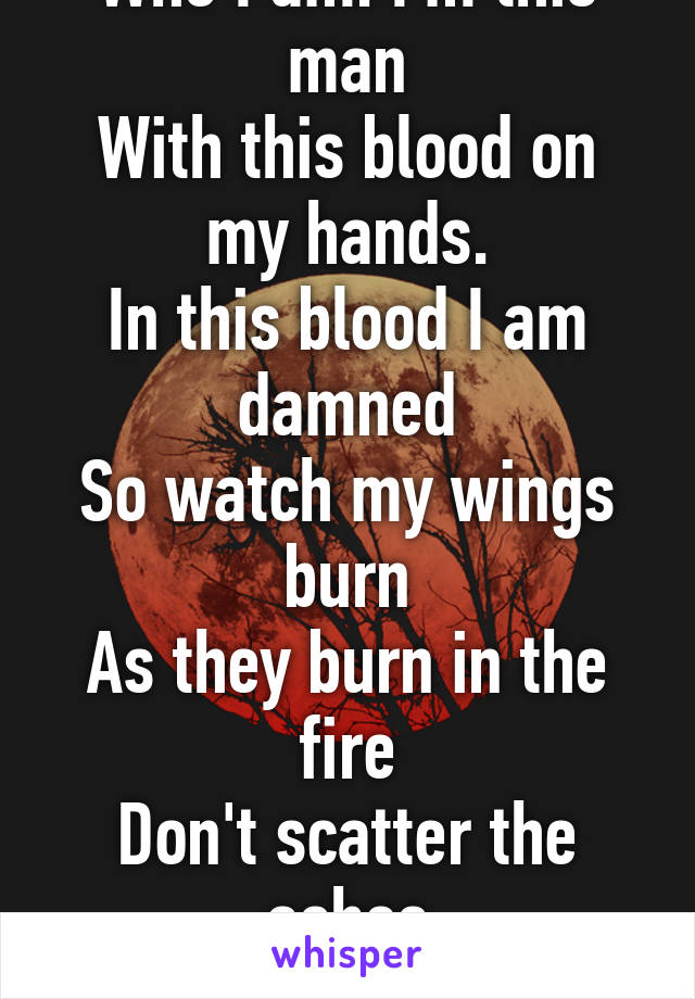 I can not stand
Who I am. I'm this man
With this blood on my hands.
In this blood I am damned
So watch my wings burn
As they burn in the fire
Don't scatter the ashes
No need for the choir