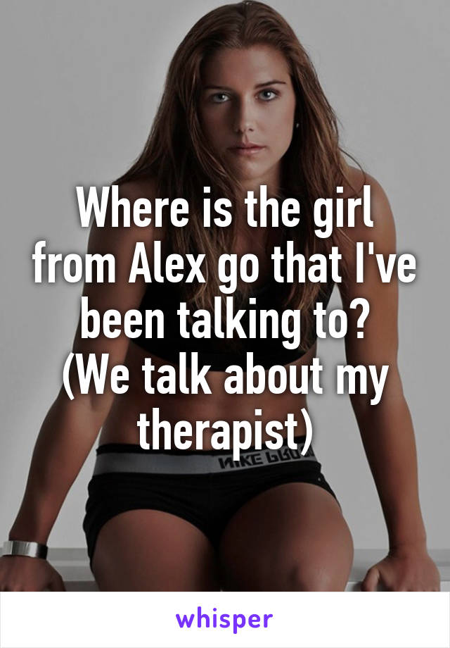 Where is the girl from Alex go that I've been talking to?
(We talk about my therapist)