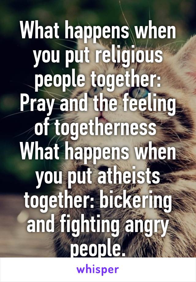 What happens when you put religious people together:
Pray and the feeling of togetherness 
What happens when you put atheists together: bickering and fighting angry people.