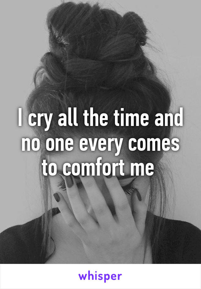 I cry all the time and no one every comes to comfort me 