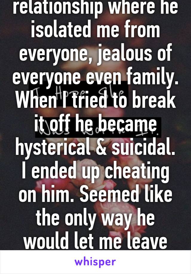 I was in a relationship where he isolated me from everyone, jealous of everyone even family. When I tried to break it off he became hysterical & suicidal. I ended up cheating on him. Seemed like the only way he would let me leave him... He still calls me. 0_0