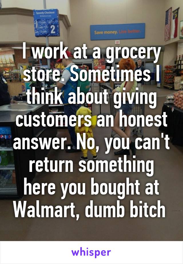 I work at a grocery store. Sometimes I think about giving customers an honest answer. No, you can't return something here you bought at Walmart, dumb bitch 