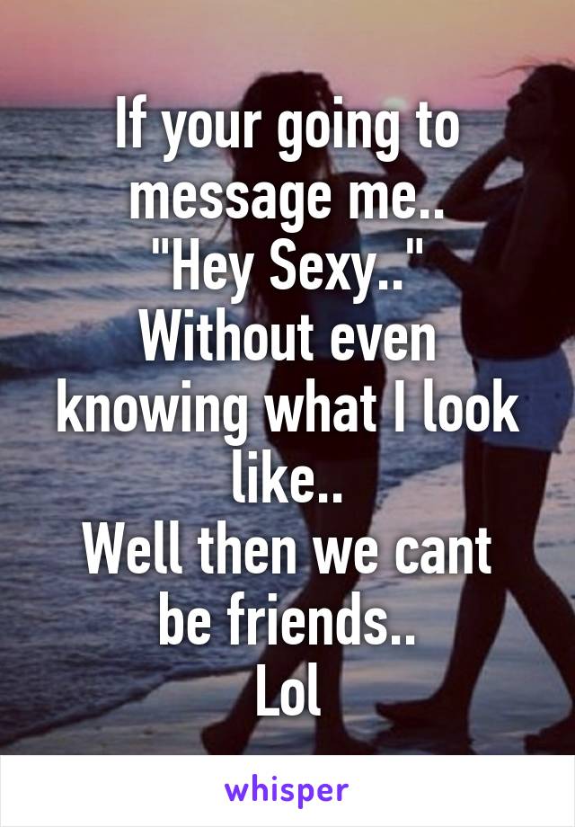 If your going to message me..
"Hey Sexy.."
Without even knowing what I look like..
Well then we cant be friends..
Lol