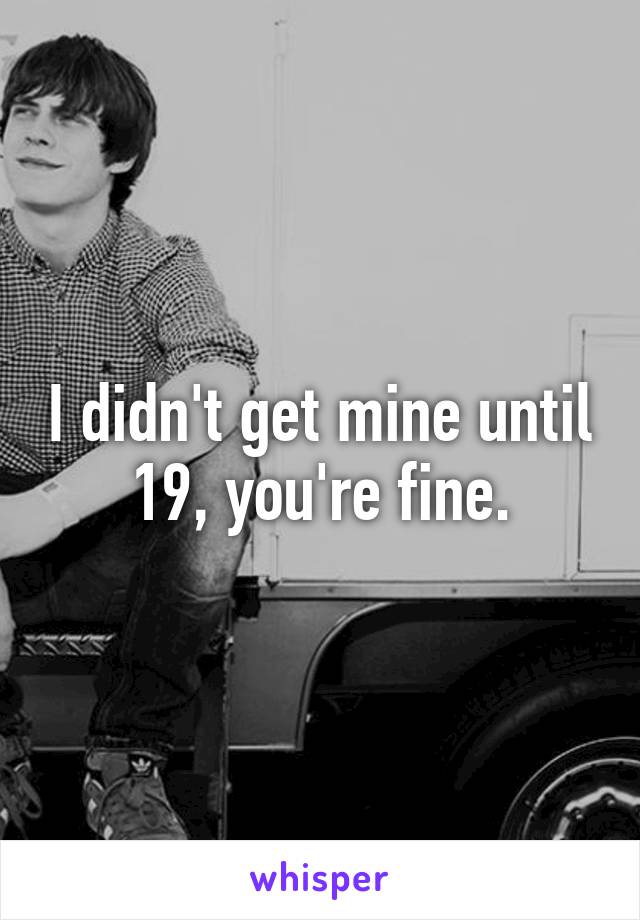 I didn't get mine until 19, you're fine.