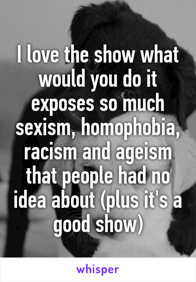 I love the show what would you do it exposes so much sexism, homophobia, racism and ageism that people had no idea about (plus it's a good show)