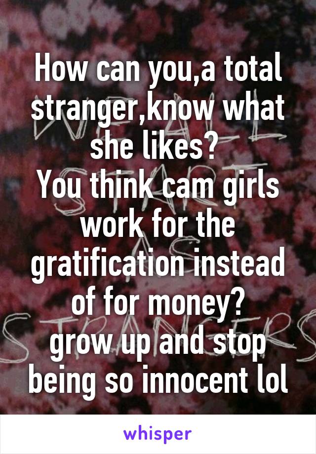 How can you,a total stranger,know what she likes? 
You think cam girls work for the gratification instead of for money?
grow up and stop being so innocent lol