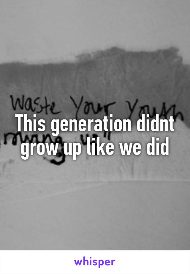 This generation didnt grow up like we did