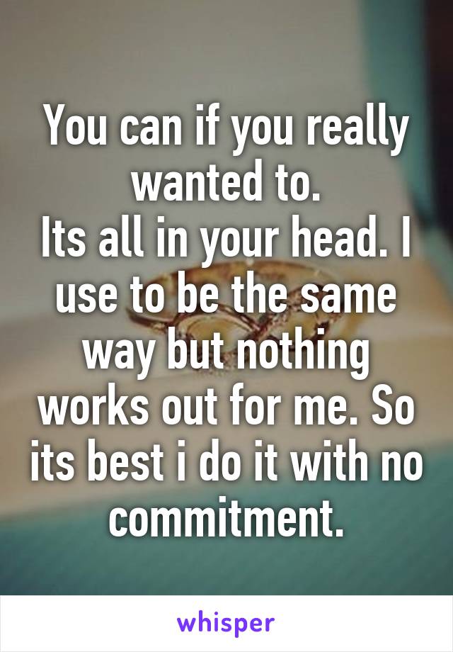 You can if you really wanted to.
Its all in your head. I use to be the same way but nothing works out for me. So its best i do it with no commitment.