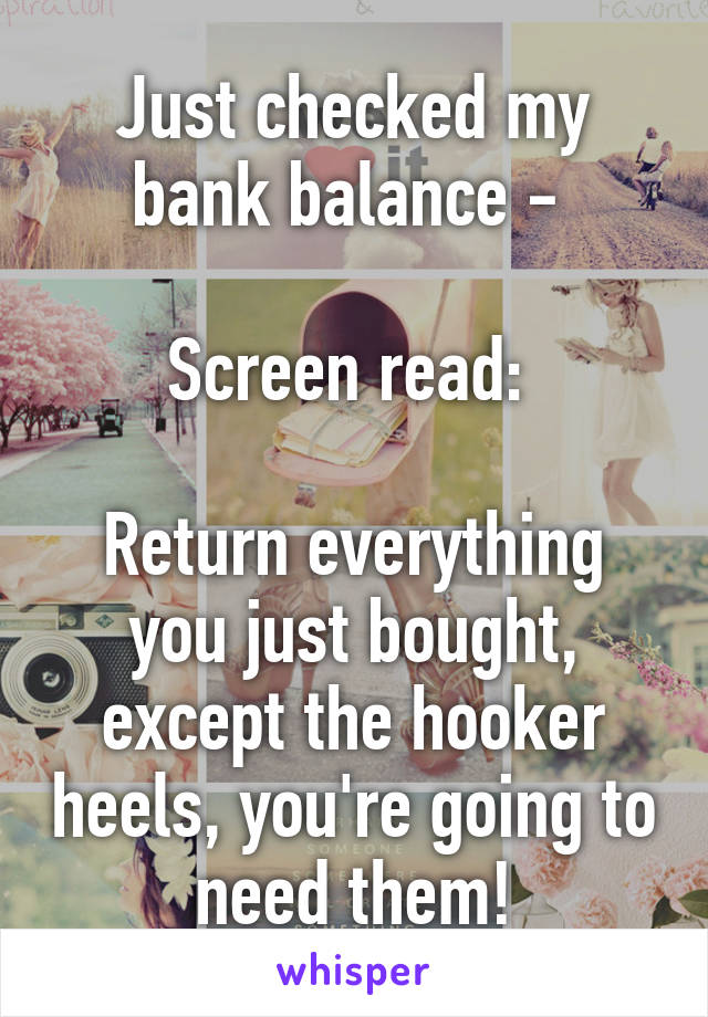 Just checked my bank balance - 

Screen read: 

Return everything you just bought, except the hooker heels, you're going to need them!