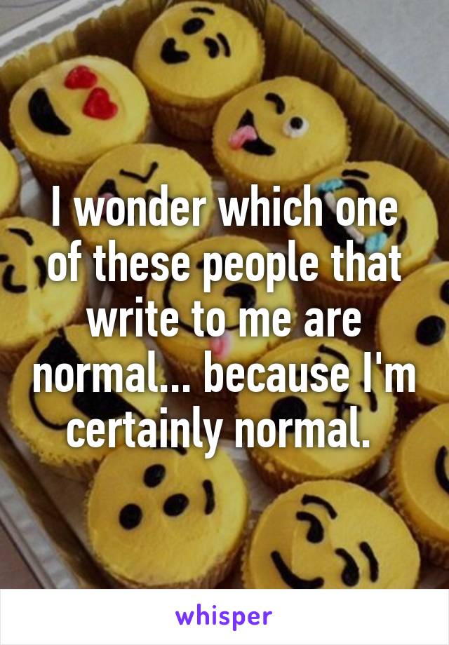 I wonder which one of these people that write to me are normal... because I'm certainly normal. 