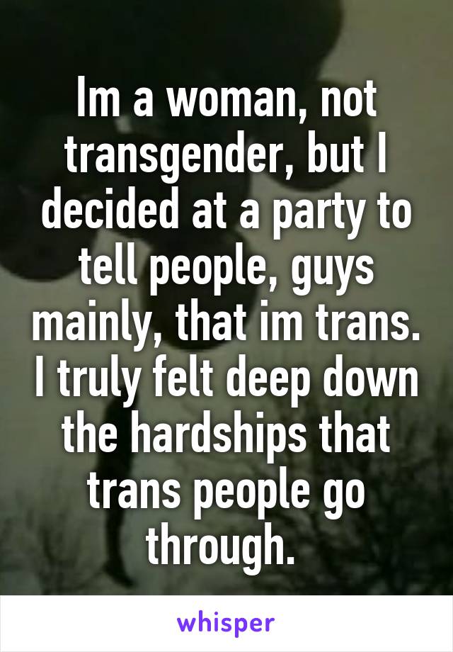 Im a woman, not transgender, but I decided at a party to tell people, guys mainly, that im trans. I truly felt deep down the hardships that trans people go through. 