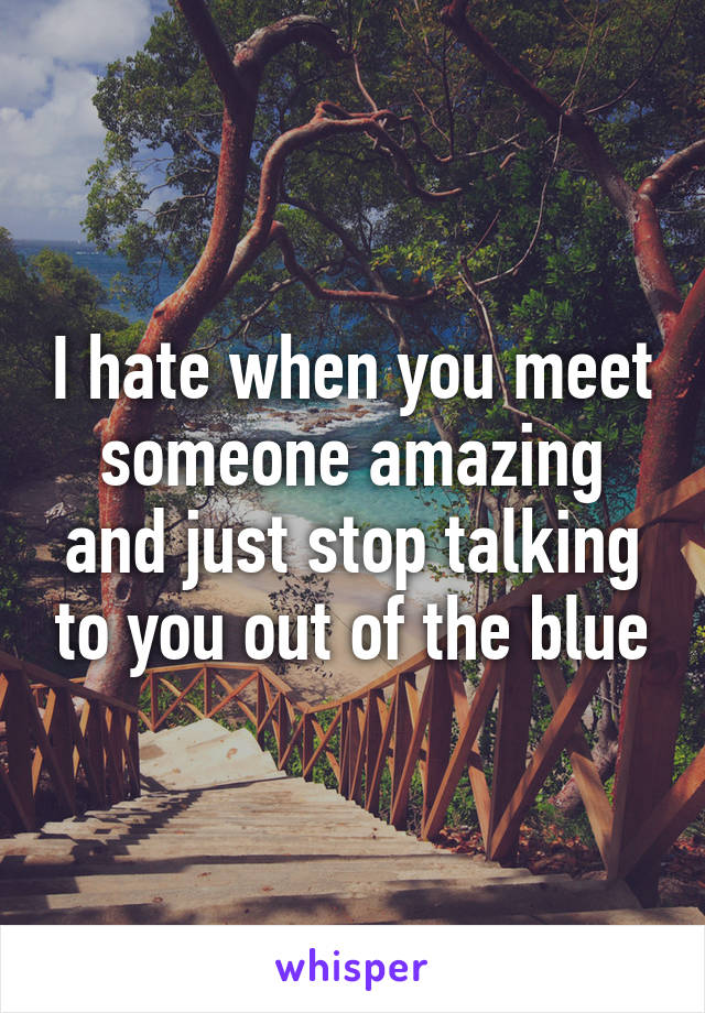 I hate when you meet someone amazing and just stop talking to you out of the blue