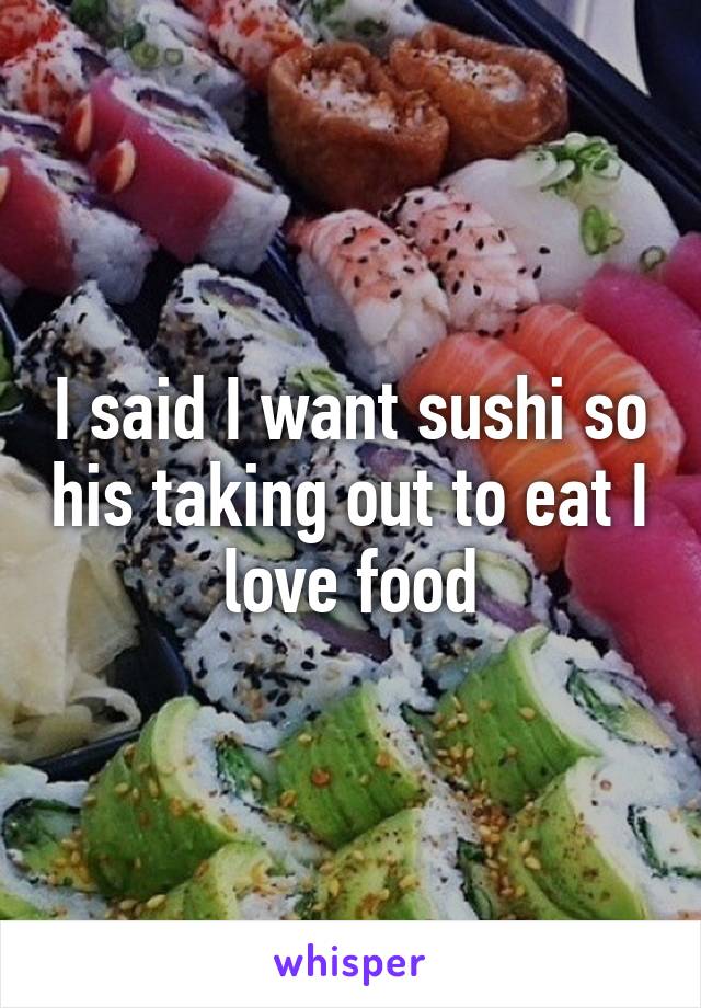 I said I want sushi so his taking out to eat I love food