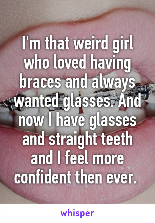 I'm that weird girl who loved having braces and always wanted glasses. And now I have glasses and straight teeth and I feel more confident then ever. 