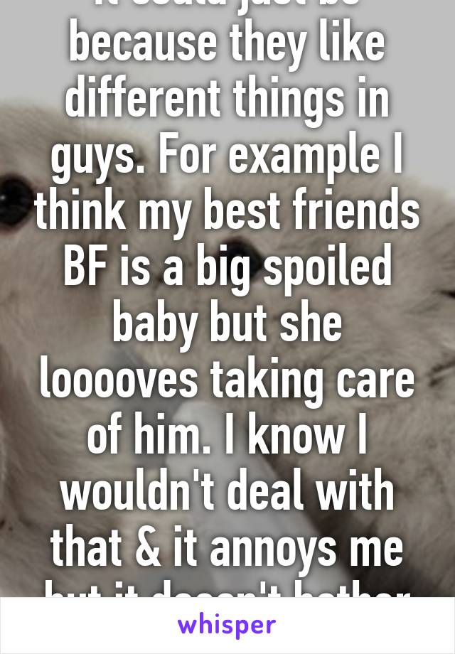 It could just be because they like different things in guys. For example I think my best friends BF is a big spoiled baby but she looooves taking care of him. I know I wouldn't deal with that & it annoys me but it doesn't bother her. 