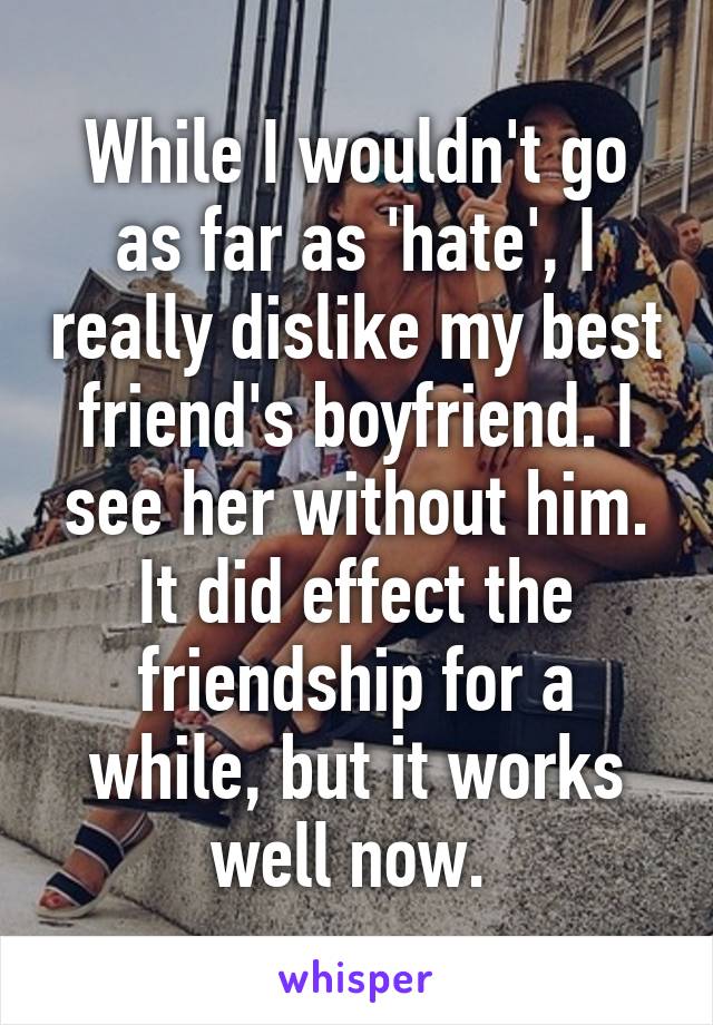 While I wouldn't go as far as 'hate', I really dislike my best friend's boyfriend. I see her without him. It did effect the friendship for a while, but it works well now. 