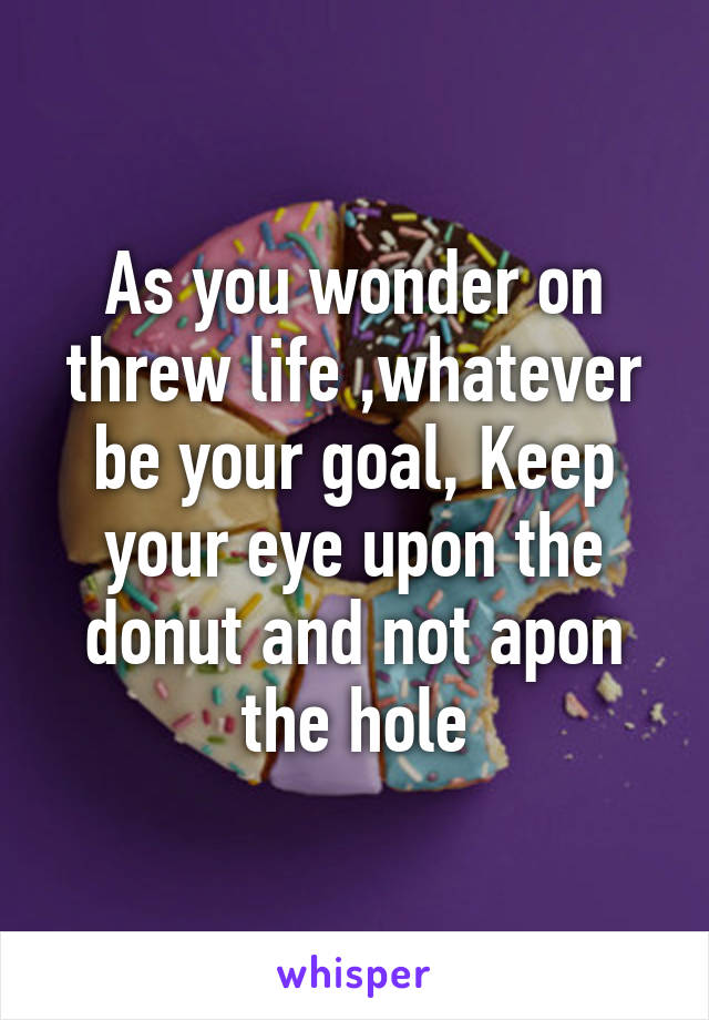 As you wonder on threw life ,whatever be your goal, Keep your eye upon the donut and not apon the hole