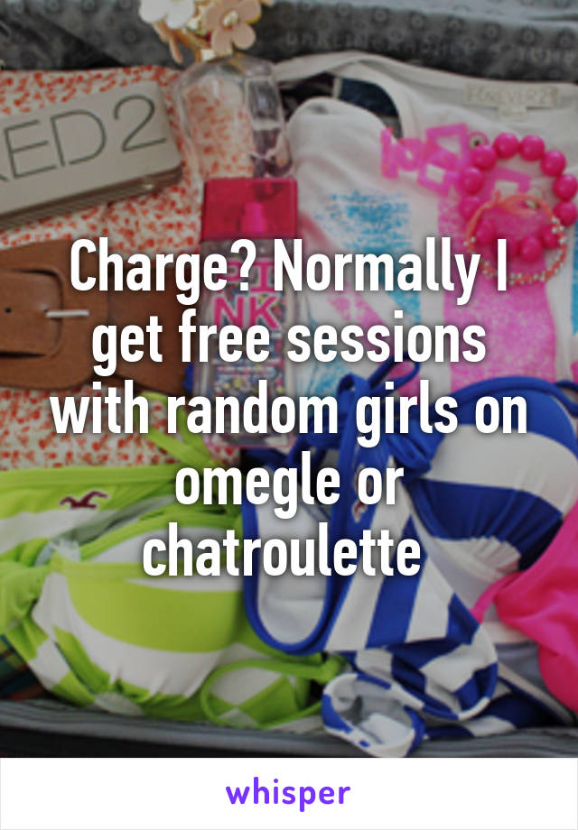 Charge? Normally I get free sessions with random girls on omegle or chatroulette 