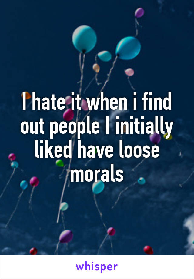 I hate it when i find out people I initially liked have loose morals