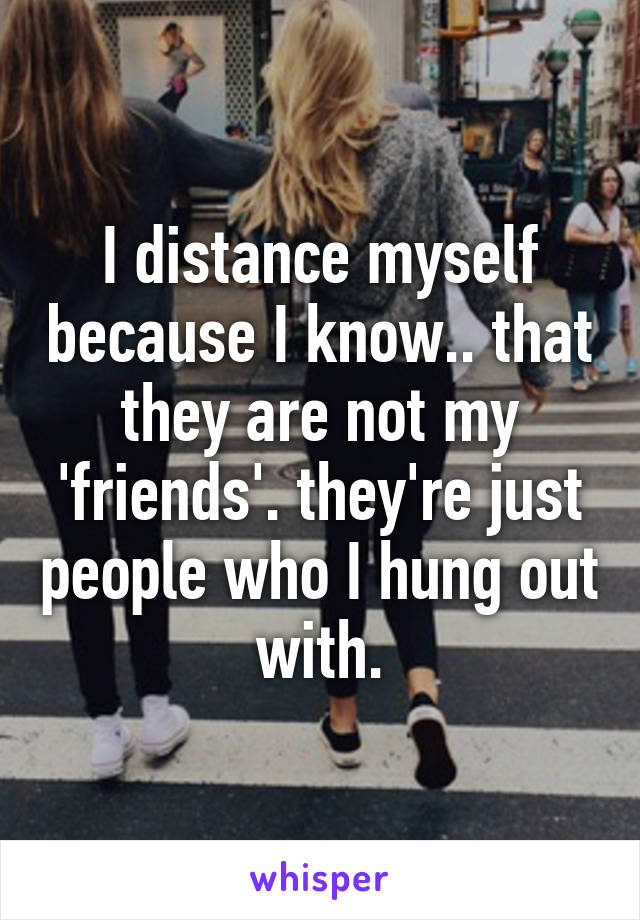 I distance myself because I know.. that they are not my 'friends'. they're just people who I hung out with.